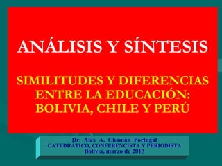 ANÁLISIS Y SÍNTESIS
SIMILITUDES Y DIFERENCIAS
ENTRE LA EDUCACIÓN:
BOLIVIA, CHILE Y PERÚ
Dr. Alex A. Chamán Portugal
CATEDRÁTICO, CONFERENCISTA Y PERIODISTA
Bolivia, marzo de 2013
 