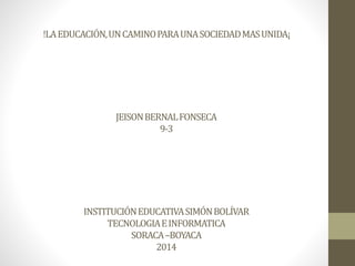 !LA EDUCACIÓN, UN CAMINO PARA UNA SOCIEDAD MAS UNIDA¡ 
JEISON BERNAL FONSECA 
9-3 
INSTITUCIÓN EDUCATIVA SIMÓN BOLÍVAR 
TECNOLOGIA E INFORMATICA 
SORACA –BOYACA 
2014 
 
