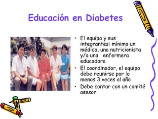Educación en Diabetes

          • El equipo y sus
            integrantes: mínimo un
            médico, una nutricionista
            y/o una enfermera
            educadora
          • El coordinador, el equipo
            debe reunirse por lo
            menos 3 veces al año
          • Debe contar con un comité
            asesor
 