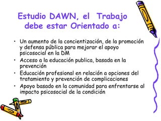 Estudio DAWN, el Trabajo
  debe estar Orientado a:
• Un aumento de la concientización, de la promoción
  y defensa pública para mejorar el apoyo
  psicosocial en la DM
• Acceso a la educación publica, basada en la
  prevención
• Educación profesional en relación a opciones del
  tratamiento y prevención de complicaciones
• Apoyo basado en la comunidad para enfrentarse al
  impacto psicosocial de la condición
 