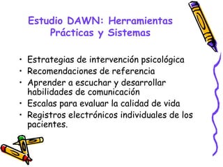 Estudio DAWN: Herramientas
      Prácticas y Sistemas

• Estrategias de intervención psicológica
• Recomendaciones de referencia
• Aprender a escuchar y desarrollar
  habilidades de comunicación
• Escalas para evaluar la calidad de vida
• Registros electrónicos individuales de los
  pacientes.
 