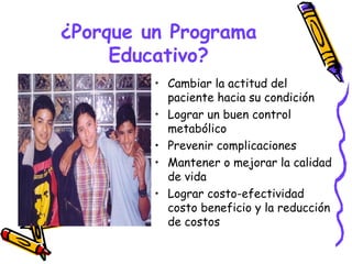 ¿Porque un Programa
     Educativo?
         • Cambiar la actitud del
           paciente hacia su condición
         • Lograr un buen control
           metabólico
         • Prevenir complicaciones
         • Mantener o mejorar la calidad
           de vida
         • Lograr costo-efectividad
           costo beneficio y la reducción
           de costos
 
