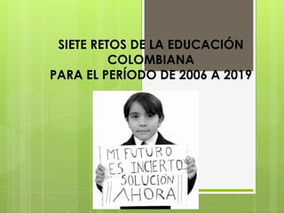 SIETE RETOS DE LA EDUCACIÓN
COLOMBIANA
PARA EL PERÍODO DE 2006 A 2019
 