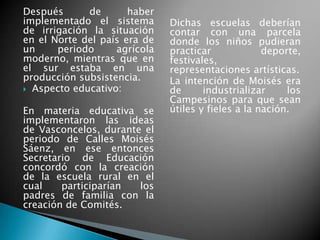 Después de haber
implementado el sistema
de irrigación la situación
en el Norte del país era de
un periodo agrícola
moderno, mientras que en
el sur estaba en una
producción subsistencia.
 Aspecto educativo:
En materia educativa se
implementaron las ideas
de Vasconcelos, durante el
periodo de Calles Moisés
Sáenz, en ese entonces
Secretario de Educación
concordó con la creación
de la escuela rural en el
cual participarían los
padres de familia con la
creación de Comités.
Dichas escuelas deberían
contar con una parcela
donde los niños pudieran
practicar deporte,
festivales,
representaciones artísticas.
La intención de Moisés era
de industrializar los
Campesinos para que sean
útiles y fieles a la nación.
 