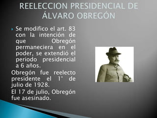  Se modifico el art. 83
con la intención de
que Obregón
permaneciera en el
poder, se extendió el
periodo presidencial
a 6 años.
Obregón fue reelecto
presidente el 1° de
julio de 1928.
El 17 de julio, Obregón
fue asesinado.
 