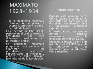  Se le denomina maximato
cuando se empieza a
ocupar la presidencia por el
periodo de 6 años.
En el periodo de 1928-1934.
periodo en el cual se ocupo la
presidencia por tres
diferentes presidentes en
diferentes tiempos.
Se denomina maximato
porque en ese periodo se
estuvieron los
presidentes, estuvieron
subordinados los intereses y
políticas de Calles, llamado
Jefe Máximo de la Revolución.
 EMILIO PORTES GIL.
Durante este periodo Portes
Gil se dedico a continuar lo
que calles no concluyo. Que
era el de la modernización y
el desarrollo económico
capitalista.
En este periodo se crea el
partido nacional
revolucionario bajo la
dirección general de Calles.
Un tema a resaltar dentro de
los intereses del PRN era el de
la educación ya que
proponían que la educación
fuese socialista
 