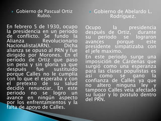  Gobierno de Pascual Ortiz
Rubio.
En febrero 5 de 1930, ocupo
la presidencia en un periodo
de conflicto. Se fundo la
Alianza Revolucionario
Nacionalista(ARN). Dicha
alianza se opuso al PRN y fue
dirigido por Morones. En el
periodo de Ortiz que paso
sin pena y sin gloria ya que
después fue sustituido
porque Calles no le cumplía
con lo que el esperaba y con
el pretexto de su salud
decidió renunciar. En este
periodo no se logro un
avance en ningún aspecto
por los enfrentamientos y la
falta de apoyo de Calles.
 Gobierno de Abelardo L.
Rodríguez.
Ocupo la presidencia
después de Ortiz, durante
su periodo se lograron
avances porque este
presidente simpatizaba con
el jefe maximo.
En este periodo surge una
imposición de Cárdenas que
surgió como una esperanza
para las clases populistas es
así como se gano la
confianza de Calles ya que
no altero ninguna ley y
tampoco Calles veía afectado
su lugar y lo postulo dentro
del PRN.
 