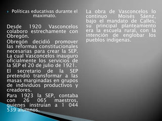  Políticas educativas durante el
maximato.
Desde 1920 Vasconcelos
colaboro estrechamente con
Obregón.
Obregón decidió promover
las reformas constitucionales
necesarias para crear la SEP.
La cual Vasconcelos inauguro
oficialmente los servicios de
la SEP el 20 de julio de 1921.
El secretario de la SEP
pretendió transformar a las
masas marginadas en grupos
de individuos productivos y
creadores.
Para 1923 la SEP, contaba
con 26 065 maestros,
quienes instruían a 1 044
539 alumnos.
La obra de Vasconcelos lo
continuo Moisés Sáenz,
bajo el mandato de Calles,
su principal planteamiento
era la escuela rural, con la
intención de englobar los
pueblos indígenas.
 