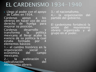  Llego al poder con el apoyo
de Calles en 1934.
Cárdenas apoyo a los
obreros en hacer uso de uso
derecho de huelga para
mejorar su posición.
Cárdenas desarrollo y
transformo la política
mexicana al llevar acabo la
esencia de su política la cual
estaba formado por 4
elementos básicos:
1.- el cambio histórico en la
organización social y
económica del campo
mexicano.
2.- la aceleración y
radicalización del
movimiento obrero.
3.- el nacionalismo.
4.- la organización del
partido del gobierno.
El cardenismo fortaleció la
unión del movimiento
obrero organizado y el
grupo en el poder.
 