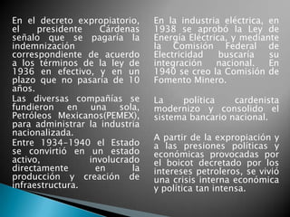 En el decreto expropiatorio,
el presidente Cárdenas
señalo que se pagaría la
indemnización
correspondiente de acuerdo
a los términos de la ley de
1936 en efectivo, y en un
plazo que no pasaría de 10
años.
Las diversas compañías se
fundieron en una sola,
Petróleos Mexicanos(PEMEX),
para administrar la industria
nacionalizada.
Entre 1934-1940 el Estado
se convirtió en un estado
activo, involucrado
directamente en la
producción y creación de
infraestructura.
En la industria eléctrica, en
1938 se aprobó la Ley de
Energía Eléctrica, y mediante
la Comisión Federal de
Electricidad buscaría su
integración nacional. En
1940 se creo la Comisión de
Fomento Minero.
La política cardenista
modernizo y consolido el
sistema bancario nacional.
A partir de la expropiación y
a las presiones políticas y
económicas provocadas por
el boicot decretado por los
intereses petroleros, se vivió
una crisis interna económica
y política tan intensa.
 