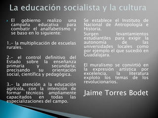  El gobierno realizo una
campaña educativa para
combatir el analfabetismo y
se baso en lo siguiente:
1.- la multiplicación de escuelas
rurales.
2.- el control definitivo del
Estado sobre la enseñanza
primaria y secundaria;
precisando su orientación
social, científica y pedagógica.
3.- la atención a la educación
agrícola, con la intención de
formar técnicos ampliamente
capacitados en todas las
especializaciones del campo.
Se establece el Instituto de
Nacional de Antropología e
Historia.
Surgen levantamientos
estudiantiles para exigir la
autonomía de las
universidades locales como
por ejemplo el que sucedió en
Guadalajara.
El muralismo se convirtió en
la expresión artística por
excelencia, la literatura
exploto los temas de los
revolucionarios.
Jaime Torres Bodet
 