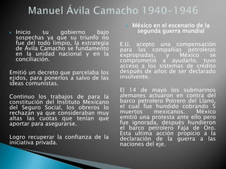  Inicio su gobierno bajo
sospechas ya que su triunfo no
fue del todo limpio, la estrategia
de Ávila Camacho se fundamento
en la unidad nacional y en la
conciliación.
Emitió un decreto que parcelaba los
ejidos, para ponerlos a salvo de las
ideas comunistas.
Continuo los trabajos de para la
constitución del Instituto Mexicano
del Seguro Social, los obreros lo
rechazan ya que consideraban muy
altas las cuotas que tenían que
aportar para asegurarse.
Logro recuperar la confianza de la
iniciativa privada.
 México en el escenario de la
segunda guerra mundial
E.U. acepto una compensación
para las compañías petroleras
expropiadas, y México se
comprometió a ayudarlo, tuvo
acceso a los sistemas de crédito
después de años de ser declarado
insolvente.
El 14 de mayo los submarinos
alemanes actuaron en contra del
barco petrolero Potrero del Llano,
el cual fue hundido cobrando 5
muertos mexicanos. México
emitió una protesta ante ello pero
fue ignorada, después hundieron
el barco petrolero Faja de Oro.
Esta ultima acción propicio a la
declaración de la guerra a las
naciones del eje.
 