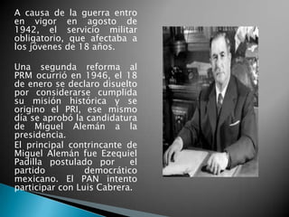 A causa de la guerra entro
en vigor en agosto de
1942, el servicio militar
obligatorio, que afectaba a
los jóvenes de 18 años.
Una segunda reforma al
PRM ocurrió en 1946, el 18
de enero se declaro disuelto
por considerarse cumplida
su misión histórica y se
origino el PRI, ese mismo
día se aprobó la candidatura
de Miguel Alemán a la
presidencia.
El principal contrincante de
Miguel Alemán fue Ezequiel
Padilla postulado por el
partido democrático
mexicano. El PAN intento
participar con Luis Cabrera.
 