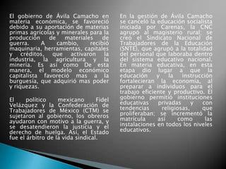 El gobierno de Ávila Camacho en
materia económica, se favoreció
debido a su aportación de materias
primas agrícolas y minerales para la
producción de materiales de
guerra. A cambio, recibió
maquinaria, herramientas, capitales
y créditos, que activaron la
industria, la agricultura y la
minería. Es así como De esta
manera, el modelo económico
capitalista favoreció mas a la
burguesía, que adquirió mas poder
y riquezas.
El político mexicano Fidel
Velázquez y la Confederación de
Trabajadores de México (CTM) se
sujetaron al gobierno, los obreros
ayudaron con motivo a la guerra, y
se desatendieron la justicia y el
derecho de huelga. Así, el Estado
fue el árbitro de la vida sindical.
En la gestión de Ávila Camacho
se canceló la educación socialista
iniciada por Carenas, la CNC
agrupó al magisterio rural; se
creó el Sindicato Nacional de
Trabajadores de la Educación
(SNTE), que agrupó a la totalidad
del personal que laboraba dentro
del sistema educativo nacional.
En materia educativa, en esta
etapa dio lugar a que la
educación y la instrucción
fortalecieran la economía, al
preparar a individuos para el
trabajo eficiente y productivo. El
gobierno permitió instituciones
educativas privadas y con
tendencias religiosas, que
proliferaban; se incrementó la
matrícula así como las
instalaciones en todos los niveles
educativos.
 