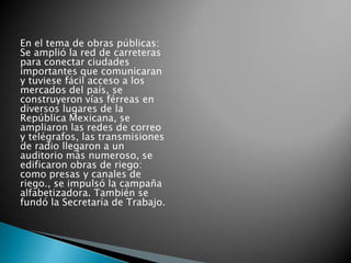 En el tema de obras públicas:
Se amplió la red de carreteras
para conectar ciudades
importantes que comunicaran
y tuviese fácil acceso a los
mercados del país, se
construyeron vías férreas en
diversos lugares de la
República Mexicana, se
ampliaron las redes de correo
y telégrafos, las transmisiones
de radio llegaron a un
auditorio más numeroso, se
edificaron obras de riego:
como presas y canales de
riego., se impulsó la campaña
alfabetizadora. También se
fundó la Secretaría de Trabajo.
 