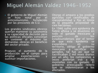  El gobierno de Miguel Alemán
se hizo notar por el
anticomunismo, fortalecido
por las presiones de E.U.
Los grandes sindicatos obreros
querían mantener su autonomía
y su capacidad de decisión pero
las políticas oficiales consistían
en contener al máximo las
demandas obreras en beneficio
del sector privado.
Propuso el aumento de la
producción en el campo para
ampliar exportaciones y
sustituir importaciones.
Otorgo el amparo a los predios
agrícolas con certificados de
inaceptabilidad y fijo el límite
de la pequeña propiedad de
cien hectáreas.
En 1946 sufre una epidemia de
fiebre aftosa y se disemino en
todo el ganado mexicano a
petición de los
estadounidenses por el temor
de que esta epidemia se
expandiera en su
territorio, obligo al gobierno
mexicano a sacrificar los
ganados, tal fue así que se
sacrificaban 2 mil reses diarios
por un año, los campesinos a
veces preferían irse a las
montañas con su ganado. El
gobierno preocupado reitero
que se indemnizaran a los
afectados.
 