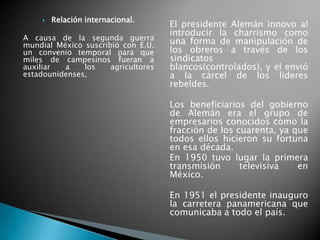 Relación internacional.
A causa de la segunda guerra
mundial México suscribió con E.U.
un convenio temporal para que
miles de campesinos fueran a
auxiliar a los agricultores
estadounidenses,
El presidente Alemán innovo al
introducir la charrismo como
una forma de manipulación de
los obreros a través de los
sindicatos
blancos(controlados), y el envió
a la cárcel de los lideres
rebeldes.
Los beneficiarios del gobierno
de Alemán era el grupo de
empresarios conocidos como la
fracción de los cuarenta, ya que
todos ellos hicieron su fortuna
en esa década.
En 1950 tuvo lugar la primera
transmisión televisiva en
México.
En 1951 el presidente inauguro
la carretera panamericana que
comunicaba a todo el país.
 