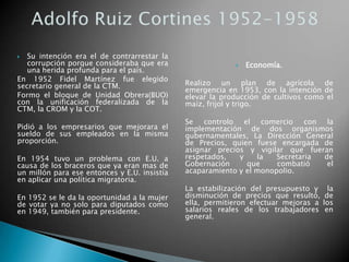  Su intención era el de contrarrestar la
corrupción porque consideraba que era
una herida profunda para el país.
En 1952 Fidel Martínez fue elegido
secretario general de la CTM.
Formo el bloque de Unidad Obrera(BUO)
con la unificación federalizada de la
CTM, la CROM y la COT.
Pidió a los empresarios que mejorara el
sueldo de sus empleados en la misma
proporción.
En 1954 tuvo un problema con E.U. a
causa de los braceros que ya eran mas de
un millón para ese entonces y E.U. insistía
en aplicar una política migratoria.
En 1952 se le da la oportunidad a la mujer
de votar ya no solo para diputados como
en 1949, también para presidente.
 Economía.
Realizo un plan de agrícola de
emergencia en 1953, con la intención de
elevar la producción de cultivos como el
maíz, frijol y trigo.
Se controlo el comercio con la
implementación de dos organismos
gubernamentales, La Dirección General
de Precios, quien fuese encargada de
asignar precios y vigilar que fueran
respetados, y la Secretaria de
Gobernación que combatió el
acaparamiento y el monopolio.
La estabilización del presupuesto y la
disminución de precios que resultó, de
ella, permitieron efectuar mejoras a los
salarios reales de los trabajadores en
general.
 