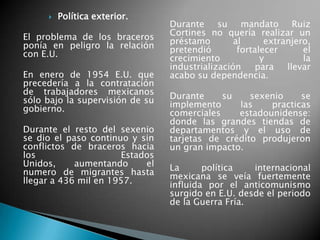  Política exterior.
El problema de los braceros
ponía en peligro la relación
con E.U.
En enero de 1954 E.U. que
precedería a la contratación
de trabajadores mexicanos
sólo bajo la supervisión de su
gobierno.
Durante el resto del sexenio
se dio el paso continuo y sin
conflictos de braceros hacia
los Estados
Unidos, aumentando el
numero de migrantes hasta
llegar a 436 mil en 1957.
Durante su mandato Ruiz
Cortines no quería realizar un
préstamo al extranjero,
pretendió fortalecer el
crecimiento y la
industrialización para llevar
acabo su dependencia.
Durante su sexenio se
implemento las practicas
comerciales estadounidense:
donde las grandes tiendas de
departamentos y el uso de
tarjetas de crédito produjeron
un gran impacto.
La política internacional
mexicana se veía fuertemente
influida por el anticomunismo
surgido en E.U. desde el periodo
de la Guerra Fría.
 