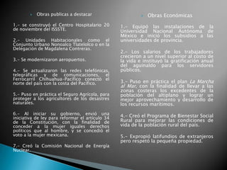  Obras publicas a destacar
1.- se construyó el Centro Hospitalario 20
de noviembre del ISSSTE.
2.- Unidades Habitacionales como el
Conjunto Urbano Nonoalco Tlatelolco o en la
Delegación de Magdalena Contreras.
3.- Se modernizaron aeropuertos.
4.- Se actualizaron las redes telefónicas,
telegráficas y de comunicaciones, el
Ferrocarril Chihuahua-Pacífico conectó el
norte del país con la costa del Pacífico.
5.- Puso en práctica el Seguro Agrícola, para
proteger a los agricultores de los desastres
naturales.
6.- Al iniciar su gobierno, envió una
iniciativa de ley para reformar el artículo 34
de la Constitución, con la finalidad de
conceder a la mujer iguales derechos
políticos que al hombre, y se concedió el
voto a la mujer mexicana.
7.- Creó la Comisión Nacional de Energía
Nuclear.
 Obras Económicas
1.- Equipó las instalaciones de la
Universidad Nacional Autónoma de
México e inició los subsidios a las
universidades de provincia.
2.- Los salarios de los trabajadores
crecieron a un nivel superior al costo de
la vida e instituyó la gratificación anual
del aguinaldo para los servidores
públicos.
3.- Puso en práctica el plan La Marcha
al Mar, con la finalidad de llevar a las
zonas costeras los excedentes de la
población del altiplano y lograr un
mejor aprovechamiento y desarrollo de
los recursos marítimos.
4.- Creó el Programa de Bienestar Social
Rural para mejorar las condiciones de
vida de la población rural del país.
5.- Expropió latifundios de extranjeros
pero respetó la pequeña propiedad.
 
