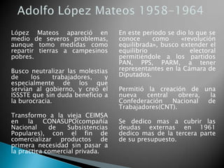 López Mateos apareció en
medio de severos problemas,
aunque tomo medidas como
repartir tierras a campesinos
pobres.
Busco neutralizar las molestias
de los trabajadores, y
especialmente de los que
servían al gobierno, y creó el
ISSSTE que sin duda beneficio a
la burocracia.
Transformo a la vieja CEIMSA
en la CONASUPO(compañía
Nacional de Subsistencias
Populares), con el fin de
comercializar productos de
primera necesidad sin pasar a
la practica comercial privada.
En este periodo se dio lo que se
conoce como «revolución
equilibrada», busco extender el
equilibrio electoral
permitiéndole a los partidos
PAN, PPS, PARM, a tener
representantes en la Cámara de
Diputados.
Permitió la creación de una
nueva central obrera, la
Confederación Nacional de
Trabajadores(CNT).
Se dedico mas a cubrir las
deudas externas en 1961
dedico mas de la tercera parte
de su presupuesto.
 