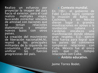 Realizo un esfuerzo por
proyectar la imagen del país
hacia el exterior, para el cual
realizo múltiples viajes,
buscando estrechar vínculos
de amistad con naciones que
se tenían relaciones
diplomáticas y entablar
nuevos lazos con otros
países.
La creación del movimiento
de liberación nacional(MLN),
reunió a los principales
militantes de la izquierda no
comunista. Que pretendía
unificar las fuerzas
progresistas del país.
 Contexto mundial.
En 1961, el gobierno de
Fidel Castro logró contener
la invasión de Bahía de
Cochinos, y en México
dieron lugar a grandes
movilizaciones en apoyo a la
revolución cubana y
Cárdenas encabezo una
manifestación donde obtuvo
gran respeto. E.U. ejerció
toda fuerza para lograr que
los países del continente
rompieran relaciones con
Cuba. México fue el único
país que no rompió
relaciones con Cuba.
 Ámbito educativo.
Jaime Torres Bodet.
 