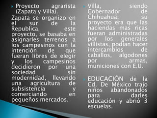  Proyecto agrarista
(Zapata y Villa).
Zapata se organizo en
el sur de la
Republica, este
proyecto, se basaba en
asignarles terrenos a
los campesinos con la
intención de que
fueran libres de elegir
y los campesinos
decidieron por una
sociedad sin
modernidad, llevando
una agricultura de
subsistencia y
comerciando en
pequeños mercados.
 Villa, siendo
Gobernador de
Chihuahua, su
proyecto era que las
haciendas mas ricas
fueran administradas
por los generales
villistas, podían hacer
intercambios de
caballos, algodones
por armas,
municiones con E.U.
 EDUCACIÓN de la
Cd. De México trajo
niños abandonados
para darles
educación y abrió 3
escuelas.
 