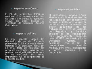  Aspecto económico
El 27 de septiembre 1960 se
nacionalizó la industria eléctrica.
Durante su mandato la economía
estuvo en auge gracias al
secretario de hacienda Antonio
Ortiz Mena.
 Aspecto político
En este aspecto surgen los
diputados de partido. Por cada
porcentaje (0.5% ) de votos tienen
derecho a un diputado, hasta 20.
En 1963 trató de equilibrar los
procesos electorales, para lo cual
realizó una significativa reforma a
la ley electoral. Un hecho
importante fue el surgimiento de
la revista Política.
 Aspectos sociales
El presidente, Adolfo López
Mateos consolidó el control de
los sindicatos por el gobierno.
Redujo la inflación, lo que le
permite lograr aumentar el
poder adquisitivo de los
trabajadores. Creó el Instituto
de Seguridad y Servicios
Sociales de los trabajadores
más comúnmente conocido
como ISSSTE que sustituyó a la
Dirección General de
Pensiones, con el fin de
proporcionar atención
médica, pensiones, jubilaciones
y otros servicios a la
burocracia.
 
