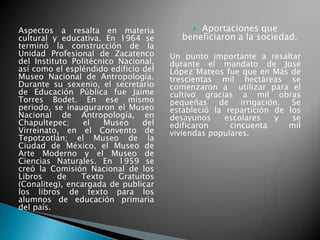 Aspectos a resalta en materia
cultural y educativa. En 1964 se
terminó la construcción de la
Unidad Profesional de Zacatenco
del Instituto Politécnico Nacional,
así como el espléndido edificio del
Museo Nacional de Antropología.
Durante su sexenio, el secretario
de Educación Pública fue Jaime
Torres Bodet. En ese mismo
periodo, se inauguraron el Museo
Nacional de Antropología, en
Chapultepec; el Museo del
Virreinato, en el Convento de
Tepotzotlán; el Museo de la
Ciudad de México, el Museo de
Arte Moderno y el Museo de
Ciencias Naturales. En 1959 se
creó la Comisión Nacional de los
Libros de Texto Gratuitos
(Conaliteg), encargada de publicar
los libros de texto para los
alumnos de educación primaria
del país.
 Aportaciones que
beneficiaron a la sociedad.
Un punto importante a resaltar
durante el mandato de José
López Mateos fue que en Más de
trescientas mil hectáreas se
comenzaron a utilizar para el
cultivo gracias a mil obras
pequeñas de irrigación. Se
estableció la repartición de los
desayunos escolares y se
edificaron cincuenta mil
viviendas populares.
 