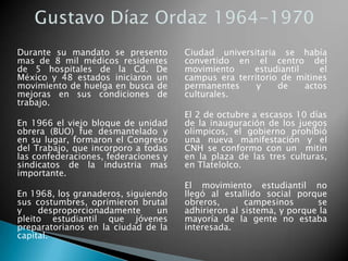 Durante su mandato se presento
mas de 8 mil médicos residentes
de 5 hospitales de la Cd. De
México y 48 estados iniciaron un
movimiento de huelga en busca de
mejoras en sus condiciones de
trabajo.
En 1966 el viejo bloque de unidad
obrera (BUO) fue desmantelado y
en su lugar, formaron el Congreso
del Trabajo, que incorporo a todas
las confederaciones, federaciones y
sindicatos de la industria mas
importante.
En 1968, los granaderos, siguiendo
sus costumbres, oprimieron brutal
y desproporcionadamente un
pleito estudiantil que jóvenes
preparatorianos en la ciudad de la
capital.
Ciudad universitaria se había
convertido en el centro del
movimiento estudiantil el
campus era territorio de mítines
permanentes y de actos
culturales.
El 2 de octubre a escasos 10 días
de la inauguración de los juegos
olímpicos, el gobierno prohibió
una nueva manifestación y el
CNH se conformo con un mitin
en la plaza de las tres culturas,
en Tlatelolco.
El movimiento estudiantil no
llegó al estallido social porque
obreros, campesinos se
adhirieron al sistema, y porque la
mayoría de la gente no estaba
interesada.
 