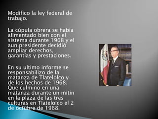 Modifico la ley federal de
trabajo.
La cúpula obrera se había
alimentado bien con el
sistema durante 1968 y el
aun presidente decidió
ampliar derechos,
garantías y prestaciones.
En su ultimo informe se
responsabilizo de la
matanza de Tlatelolco y
de los hechos de 1968.
Que culmino en una
matanza durante un mitin
en la plaza de las tres
culturas en Tlatelolco el 2
de octubre de 1968.
 