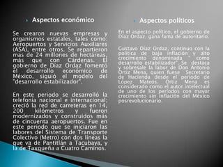  Aspectos económico
Se crearon nuevas empresas y
organismos estatales, tales como:
Aeropuertos y Servicios Auxiliares
(ASA), entre otros. Se repartieron
mas de 24 millones de hectáreas,
más que con Cárdenas. El
gobierno de Díaz Ordaz fomentó
el desarrollo económico de
México, siguió el modelo del
"desarrollo estabilizador".
En este periodo se desarrolló la
telefonía nacional e internacional;
creció la red de carreteras en 14,
200 kilómetros y fueron
modernizados y construidos más
de cincuenta aeropuertos. Fue en
este periodo que se iniciaron las
labores del Sistema de Transporte
Colectivo (Metro) con dos líneas la
que va de Pantitlán a Tacubaya, y
la de Taxqueña a Cuatro Caminos.
 Aspectos políticos
En el aspecto político, el gobierno de
Díaz Ordaz, gana fama de autoritario.
Gustavo Díaz Ordaz, continuo con la
política de baja inflación y alto
crecimiento denominada " como
desarrollo estabilizador". Se destaca
y sobresale la labor de Don Antonio
Ortiz Mena, quien fuese Secretario
de Hacienda desde el período de
López Mateos. Ortiz Mena es
considerado como el autor intelectual
de uno de los períodos con mayor
crecimiento sin inflación del México
posrevolucionario.
 