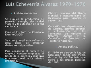  Ámbito económico.
Se duplico la producción de
petróleo, energía, electricidad
y acero y la extensión de la red
camionera.
Creo el Instituto de Comercio
Exterior(IMCE).
Se creo y ampliaron refinerías
para dejar de importar
derivados del petróleo.
Para conservar el numero de
empleos compro empresas al
borde de la quiebra y mantuvo
el aumento real de los salarios
promedio.
Obtuvo recursos del Banco
Mundial e Interamericano de
Desarrollo para financiar el
sector rural.
Convirtió los departamentos
de turismo, asuntos agrarios
y colonización en las
Secretarias de turismo y
Reforma Agraria y la
Comisión de Estudios del
Territorio Nacional.
 Ámbito político.
En 1970 se derogo la Ley de
Disolución social, por medio
de una ley de Amnistía que
libero a los presos políticos
de 1968.
 