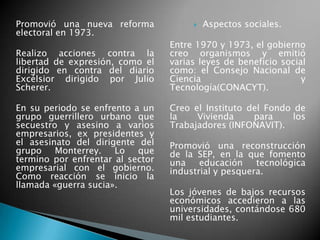 Promovió una nueva reforma
electoral en 1973.
Realizo acciones contra la
libertad de expresión, como el
dirigido en contra del diario
Excélsior dirigido por Julio
Scherer.
En su periodo se enfrento a un
grupo guerrillero urbano que
secuestro y asesino a varios
empresarios, ex presidentes y
el asesinato del dirigente del
grupo Monterrey. Lo que
termino por enfrentar al sector
empresarial con el gobierno.
Como reacción se inicio la
llamada «guerra sucia».
 Aspectos sociales.
Entre 1970 y 1973, el gobierno
creo organismos y emitió
varias leyes de beneficio social
como: el Consejo Nacional de
Ciencia y
Tecnología(CONACYT).
Creo el Instituto del Fondo de
la Vivienda para los
Trabajadores (INFONAVIT).
Promovió una reconstrucción
de la SEP, en la que fomento
una educación tecnológica
industrial y pesquera.
Los jóvenes de bajos recursos
económicos accedieron a las
universidades, contándose 680
mil estudiantes.
 