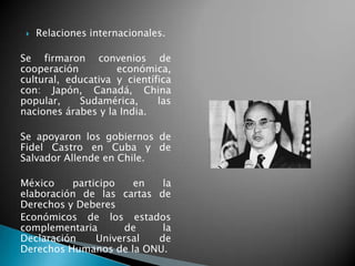  Relaciones internacionales.
Se firmaron convenios de
cooperación económica,
cultural, educativa y científica
con: Japón, Canadá, China
popular, Sudamérica, las
naciones árabes y la India.
Se apoyaron los gobiernos de
Fidel Castro en Cuba y de
Salvador Allende en Chile.
México participo en la
elaboración de las cartas de
Derechos y Deberes
Económicos de los estados
complementaria de la
Declaración Universal de
Derechos Humanos de la ONU.
 