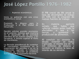  Aspectos económicos.
Inicio su gobierno con una crisis
económica y social.
Promovió la Alianza para la
Producción y el Plan Global de
Desarrollo.
Decidió solicitar grandes prestamos
en el exterior, mismos que invertiría
en el desarrollo de la actividad
petrolera de los nuevos campos, y así
recuperar, e incluso superar el ritmo
de crecimiento.
La decisión presidencial de sustentar
el crecimiento económico en la
exportación del petróleo y no en la
producción agrícola o industrial
pospuso la solución al problema
estructural de la economía nacional.
El PIB creció de 8% anual la
tasa de desempleo se redujo
en 50% con la creación de
nuevas fuentes de trabajo .
En materia agrícola
señalo, que había que
«afectar cuanto antes todo lo
afectable» o sea a las
tierras, y aumentar la
producción de alimentos.
Al concluir su sexenio la
deuda exterior se había
triplicado, el monto era de 76
mil millones de dólares y
también se triplico la tasa de
interés de su servicio.
 