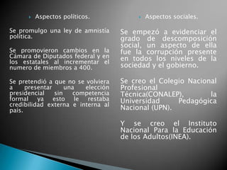  Aspectos políticos.
Se promulgo una ley de amnistía
política.
Se promovieron cambios en la
Cámara de Diputados federal y en
los estatales al incrementar el
numero de miembros a 400.
Se pretendió a que no se volviera
a presentar una elección
presidencial sin competencia
formal ya esto le restaba
credibilidad externa e interna al
país.
 Aspectos sociales.
Se empezó a evidenciar el
grado de descomposición
social, un aspecto de ella
fue la corrupción presente
en todos los niveles de la
sociedad y el gobierno.
Se creo el Colegio Nacional
Profesional
Técnica(CONALEP), la
Universidad Pedagógica
Nacional (UPN).
Y se creo el Instituto
Nacional Para la Educación
de los Adultos(INEA).
 