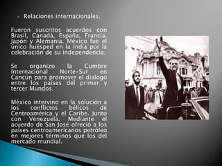  Relaciones internacionales.
Fueron suscritos acuerdos con
Brasil, Canadá, España, Francia,
Japón y Alemania. México fue el
único huésped en la India por la
celebración de su independencia.
Se organizo la Cumbre
Internacional Norte-Sur en
Cancún para promover el dialogo
entre los países del primer y
tercer Mundos.
México intervino en la solución a
los conflictos bélicos de
Centroamérica y el Caribe. Junto
con Venezuela. Mediante el
acuerdo de San José ofreció a los
países centroamericanos petróleo
en mejores términos que los del
mercado mundial.
 