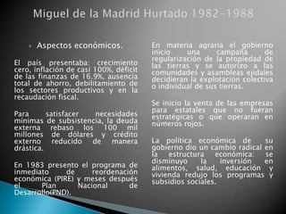  Aspectos económicos.
El país presentaba: crecimiento
cero, inflación de casi 100%, déficit
de las finanzas de 16.9%, ausencia
total de ahorro, debilitamiento de
los sectores productivos y en la
recaudación fiscal.
Para satisfacer necesidades
mínimas de subsistencia, la deuda
externa rebaso los 100 mil
millones de dólares y crédito
externo reducido de manera
drástica.
En 1983 presento el programa de
inmediato de reordenación
económica (PIRE) y meses después
el Plan Nacional de
Desarrollo(PND).
En materia agraria el gobierno
inicio una campaña de
regularización de la propiedad de
las tierras y se autorizo a las
comunidades y asambleas ejidales
decidieran la explotación colectiva
o individual de sus tierras.
Se inicio la venta de las empresas
para estatales que no fueran
estratégicas o que operaran en
números rojos.
La política económica de su
gobierno dio un cambio radical en
la estructura económica: se
disminuyo la inversión en
alimentos, salud, educación y
vivienda redujo los programas y
subsidios sociales.
 