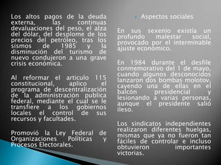 Los altos pagos de la deuda
externa, las continuas
devaluaciones del peso, el alza
del dólar, del desplome de los
precios del petróleo, tras los
sismos de 1985 y la
disminución del turismo de
nuevo condujeron a una grave
crisis económica.
Al reformar el articulo 115
constitucional, aplico el
programa de descentralización
de la administración publica
federal, mediante el cual se le
transfiere a los gobiernos
locales el control de sus
recursos y facultades.
Promovió la Ley Federal de
Organizaciones Políticas y
Procesos Electorales.
 Aspectos sociales
En sus sexenio existía un
profundo malestar social,
provocado por el interminable
ajuste económico.
En 1984 durante el desfile
conmemorativo del 1 de mayo,
cuando algunos desconocidos
lanzaron dos bombas molotov,
cayendo una de ellas en el
balcón presidencial y
lesionando a varias personas,
aunque el presidente salió
ileso.
Los sindicatos independientes
realizaron diferentes huelgas,
mismas que ya no fueron tan
fáciles de controlar e incluso
obtuvieron importantes
victorias.
 