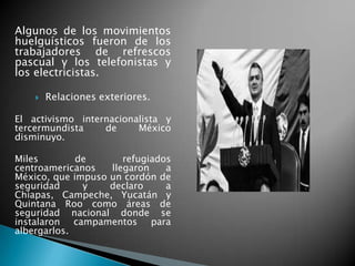Algunos de los movimientos
huelguísticos fueron de los
trabajadores de refrescos
pascual y los telefonistas y
los electricistas.
 Relaciones exteriores.
El activismo internacionalista y
tercermundista de México
disminuyo.
Miles de refugiados
centroamericanos llegaron a
México, que impuso un cordón de
seguridad y declaro a
Chiapas, Campeche, Yucatán y
Quintana Roo como áreas de
seguridad nacional donde se
instalaron campamentos para
albergarlos.
 
