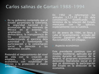  En su gobierno contemplo que el
estado garantizara la soberanía,
la seguridad nacional y la
promoción de los intereses de
México en el exterior, la
ampliación de la vida
democrática, la transparencia de
los procesos políticos
modernizando el ejercicio dela
autoridad y fomentando la
participación y la concertación
social, la atención a las
demandas sociales.
Pretendió el mejoramiento del nivel
de vida con la creación de
empleos, la recuperación
económica con estabilidad de
precios y la protección al medio
ambiente.
En 1992 se reformaron los
artículos 3,5,27,28 y 130 dela
constitución, modificando los
términos de la relación del Estado
mexicano con las iglesias,
especialmente con la Católica.
El1 de enero de 1994, se llevo a
cabo el levantamiento armado del
Ejercito Zapatista de Liberación
Nacional(EZLN), en Chiapas.
 Aspecto económico:
Este presidente continuo con el
modelo neoliberal, aplicado por el
mismo durante el sexenio de la
Madrid, el programa económico se
denomino liberalismo social en el
que se disminuyo la participación
del Estado en la dirección de la
economía.
 