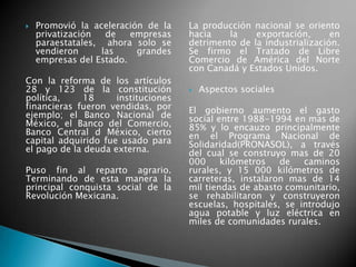  Promovió la aceleración de la
privatización de empresas
paraestatales, ahora solo se
vendieron las grandes
empresas del Estado.
Con la reforma de los artículos
28 y 123 de la constitución
política, 18 instituciones
financieras fueron vendidas, por
ejemplo; el Banco Nacional de
México, el Banco del Comercio,
Banco Central d México, cierto
capital adquirido fue usado para
el pago de la deuda externa.
Puso fin al reparto agrario.
Terminando de esta manera la
principal conquista social de la
Revolución Mexicana.
La producción nacional se oriento
hacia la exportación, en
detrimento de la industrialización.
Se firmo el Tratado de Libre
Comercio de América del Norte
con Canadá y Estados Unidos.
 Aspectos sociales
El gobierno aumento el gasto
social entre 1988-1994 en mas de
85% y lo encauzo principalmente
en el Programa Nacional de
Solidaridad(PRONASOL), a través
del cual se construyo mas de 20
000 kilómetros de caminos
rurales, y 15 000 kilómetros de
carreteras, instalaron mas de 14
mil tiendas de abasto comunitario,
se rehabilitaron y construyeron
escuelas, hospitales, se introdujo
agua potable y luz eléctrica en
miles de comunidades rurales.
 