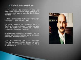  Relaciones exteriores
se reanudaron de manera formal las
relaciones diplomáticas entre México y el
vaticano, algo que ya sucedía desde hace
muchos años.
Se firmo el Acuerdo de Complementación
Económica con Chile en 1991.
En 1991, México fue anfitrión de la I
Cumbre Iberoamericana, reunión de alto
nivel de todos los países de América
Latina mas España y Portugal.
Se realizaron diferentes cumbres con los
países centroamericanos para preparar
una zona de libre comercio.
Tras el asesinato de Luis Donaldo
Colosio, Ernesto Zedillo Ponce de León
fue designado como candidato del PRI a
la presidencia.
 