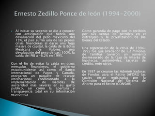  Al iniciar su sexenio se dio a conocer
con anticipación que habría una
devaluación del peso mexicano del
15%, el país sufrió una de las peores
crisis financieras al darse una fuga
masiva de capital, la caída de la Bolsa
Mexicana de Valores, una
devaluación del peso de casi 100%, la
caída del PIB a -6.2% en 1995.
Con el fin de evitar la caída en otros
mercados financieros, el gobierno
estadounidense así como el Banco
internacional de Pagos y Canadá,
otorgaron un paquete de rescate
internacional, condicionado a la
implementación de medidas de
austeridad más severas en su gasto
publico, así como la apertura y
transparencia total en su información
económica
Como garantía de pago con lo recibido
por sus ventas de petróleo en el
extranjero y la privatización de los
bienes del Estado.
Una repercusión de la crisis de 1994-
1995 fue que alrededor de 1.2 millones
de familias tuvieron un aumento
desmesurado de la tasa de interés de
hipotecas, automóviles, tarjetas de
crédito, ente otros.
En 1997 se crearon las Administradoras
de Fondos para el Retiro (AFORE) las
cuales serian registradas por la
Comisión Nacional del Sistema de
Ahorro para el Retiro (CONSAR).
 