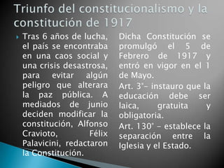  Tras 6 años de lucha,
el país se encontraba
en una caos social y
una crisis desastrosa,
para evitar algún
peligro que alterara
la paz pública. A
mediados de junio
deciden modificar la
constitución, Alfonso
Cravioto, Félix
Palavicini, redactaron
la Constitución.
Dicha Constitución se
promulgó el 5 de
Febrero de 1917 y
entró en vigor en el 1
de Mayo.
Art. 3°- instauro que la
educación debe ser
laica, gratuita y
obligatoria.
Art. 130° - establece la
separación entre la
Iglesia y el Estado.
 