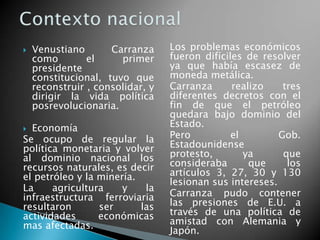  Venustiano Carranza
como el primer
presidente
constitucional, tuvo que
reconstruir , consolidar, y
dirigir la vida política
posrevolucionaria.
 Economía
Se ocupo de regular la
política monetaria y volver
al dominio nacional los
recursos naturales, es decir
el petróleo y la minería.
La agricultura y la
infraestructura ferroviaria
resultaron ser las
actividades económicas
mas afectadas.
Los problemas económicos
fueron difíciles de resolver
ya que había escasez de
moneda metálica.
Carranza realizo tres
diferentes decretos con el
fin de que el petróleo
quedara bajo dominio del
Estado.
Pero el Gob.
Estadounidense
protesto, ya que
consideraba que los
artículos 3, 27, 30 y 130
lesionan sus intereses.
Carranza pudo contener
las presiones de E.U. a
través de una política de
amistad con Alemania y
Japón.
 