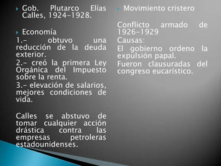  Gob. Plutarco Elías
Calles, 1924-1928.
 Economía
1.- obtuvo una
reducción de la deuda
exterior.
2.- creó la primera Ley
Orgánica del Impuesto
sobre la renta.
3.- elevación de salarios,
mejores condiciones de
vida.
Calles se abstuvo de
tomar cualquier acción
drástica contra las
empresas petroleras
estadounidenses.
 Movimiento cristero
Conflicto armado de
1926-1929
Causas:
El gobierno ordeno la
expulsión papal.
Fueron clausuradas del
congreso eucarístico.
 