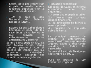  Calles, opto por reconstruir
el país por medio de una
ideología populista y en la
conciliación de clases.
 1925 se crea la Liga
Nacional de Defensa
Religiosa (LNDR).
 Elaboro La Ley Calles donde
limitaban el poder de los
sacerdotes dicha ley es lo
que provoco el
enfrentamiento entre
anticlericales y cristeros.
Se inicio una crisis en E.U. ya
que México ocupo varios
campos petroleros con el
objetivo de impedir que las
empresas extranjeras
continuaran operando sin
cumplir la nueva legislación.
 Situación económica:
Las ideas de Calles en el tema
económico eran las
siguientes:
1.- crear una moneda estable
2.- buscar una correcta
política financiera.
3.- la devolución de bienes a
manos privadas.
4.- creación del impuesto
sobre la Renta.
La principal manera de
realizar lo anteriormente
mencionado era suprimiendo
algunos pagos y recortando
sueldos a todas las
secretarías.
Se crea el Banco de México en
septiembre de 1925.
Puso en practica la Ley
Federal de Irrigación.
 