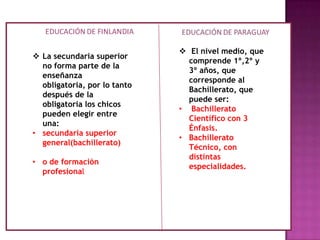  . El nivel medio, que comprende 1º,2º y 3º años
 La secundaria superior
no forma parte de la
enseñanza
obligatoria, por lo tanto
después de la
obligatoria los chicos
pueden elegir entre
una:
• secundaria superior
general(bachillerato)
• o de formación
profesional
 El nivel medio, que
comprende 1º,2º y
3º años, que
corresponde al
Bachillerato, que
puede ser:
• Bachillerato
Científico con 3
Énfasis.
• Bachillerato
Técnico, con
distintas
especialidades.
 